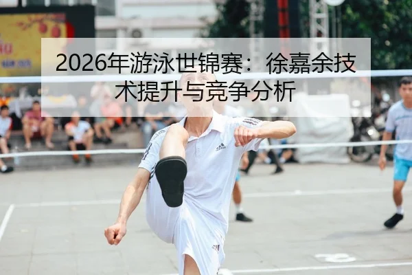 2026年游泳世锦赛：徐嘉余技术提升与竞争分析