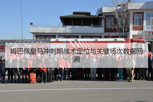 姆巴佩皇马冲刺期战术定位与关键场次数据回溯