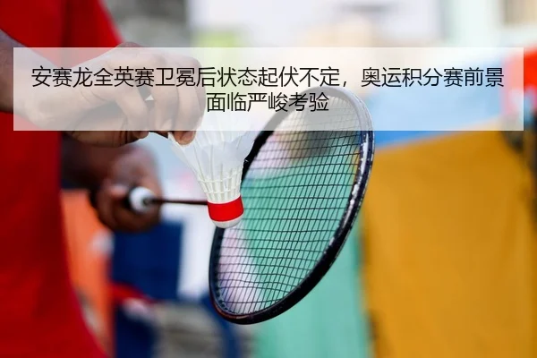 安赛龙全英赛卫冕后状态起伏不定，奥运积分赛前景面临严峻考验
