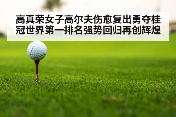 高真荣女子高尔夫伤愈复出勇夺桂冠世界第一排名强势回归再创辉煌